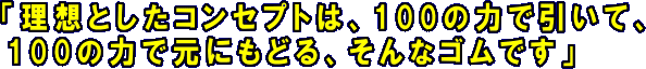 理想としたコンセプトは、100の力で引いて、100の力で元にもどる、そんなゴムです。