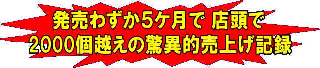 発売わずか５ケ月で店頭で２０００個越えの驚異的売上げ記録